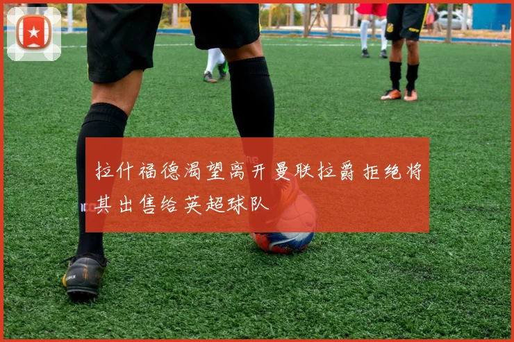拉什福德渴望离开曼联拉爵拒绝将其出售给英超球队