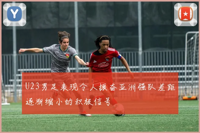 U23男足表现令人振奋亚洲强队差距逐渐缩小的积极信号