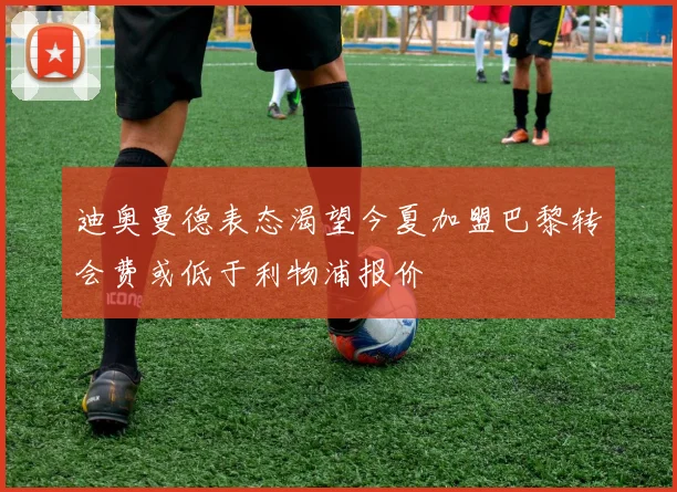 迪奥曼德表态渴望今夏加盟巴黎转会费或低于利物浦报价
