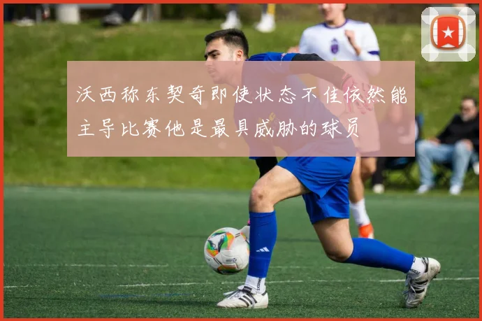 沃西称东契奇即使状态不佳依然能主导比赛他是最具威胁的球员