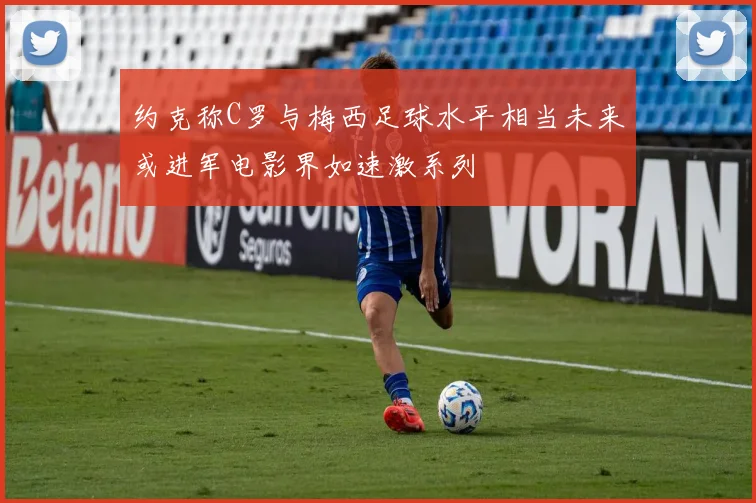 约克称C罗与梅西足球水平相当未来或进军电影界如速激系列