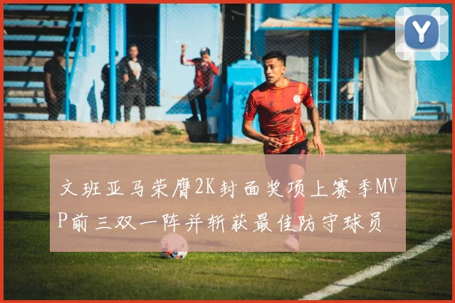 文班亚马荣膺2K封面奖项上赛季MVP前三双一阵并斩获最佳防守球员