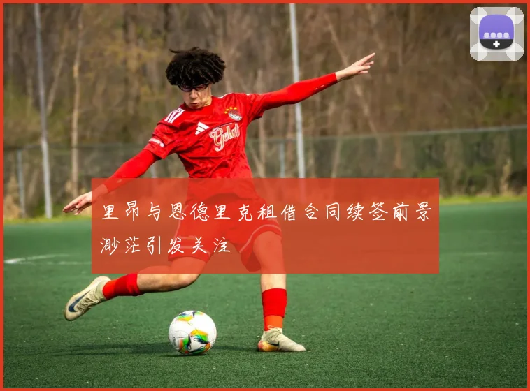里昂与恩德里克租借合同续签前景渺茫引发关注