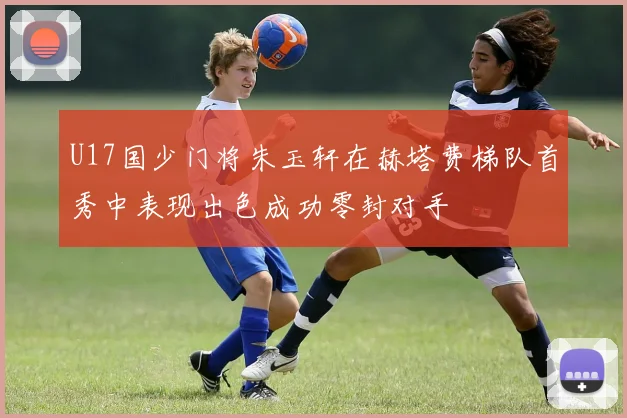 U17国少门将朱玉轩在赫塔费梯队首秀中表现出色成功零封对手