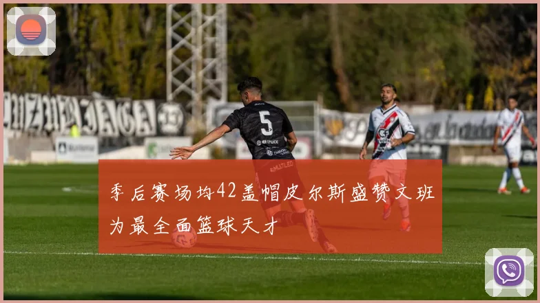 季后赛场均42盖帽皮尔斯盛赞文班为最全面篮球天才