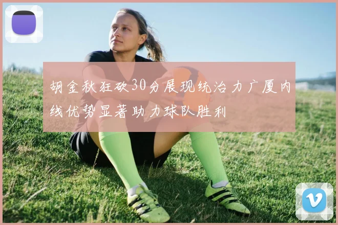 胡金秋狂砍30分展现统治力广厦内线优势显著助力球队胜利