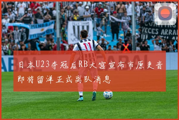 日本U23夺冠后RB大宫宣布市原吏音即将留洋正式离队消息
