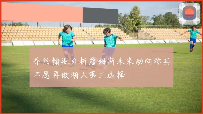 乔约翰逊分析詹姆斯未来动向称其不愿再做湖人第三选择