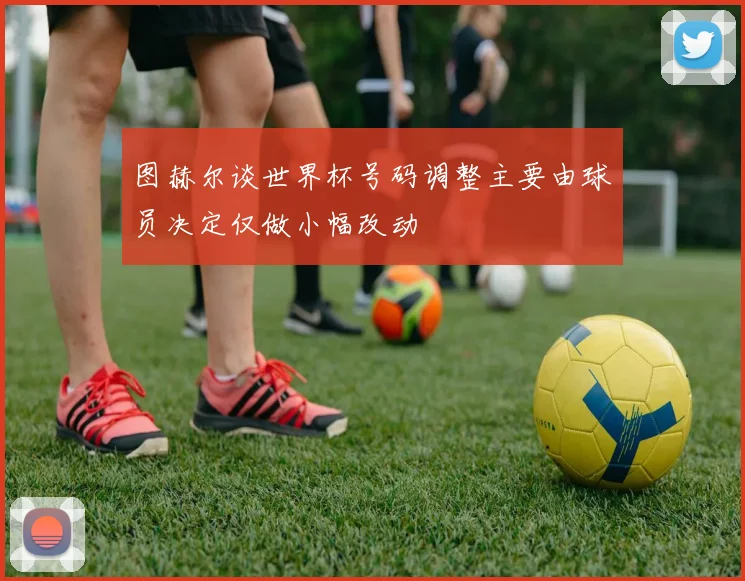 图赫尔谈世界杯号码调整主要由球员决定仅做小幅改动