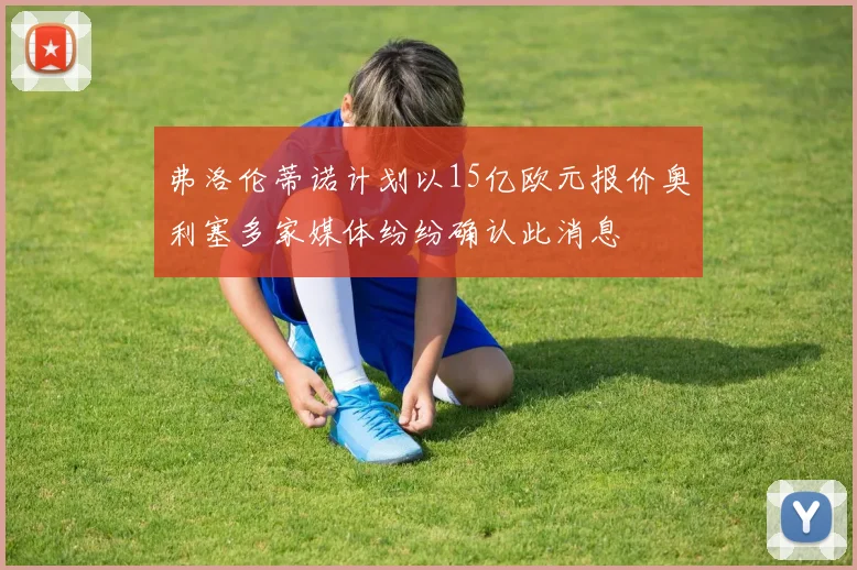 弗洛伦蒂诺计划以15亿欧元报价奥利塞多家媒体纷纷确认此消息