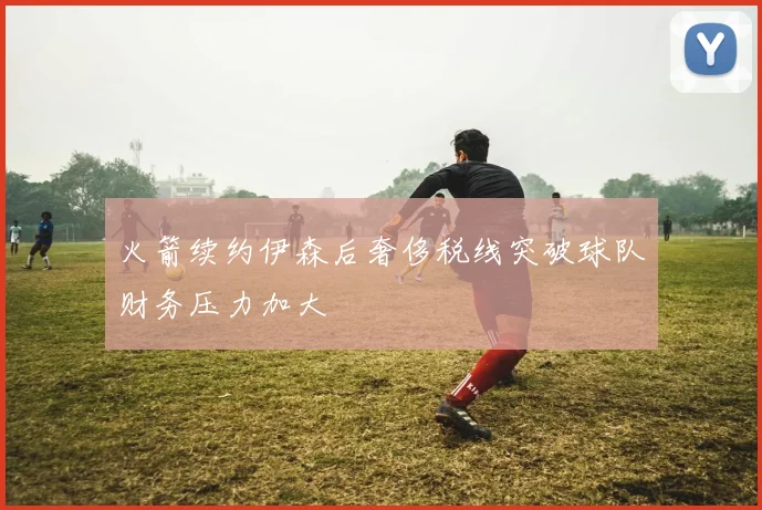 火箭续约伊森后奢侈税线突破球队财务压力加大