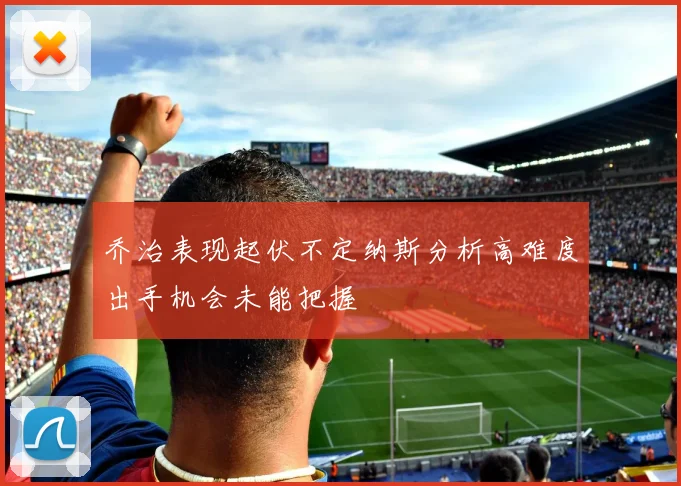 乔治表现起伏不定纳斯分析高难度出手机会未能把握