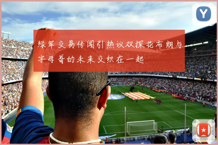 绿军交易传闻引热议双探花布朗与字母哥的未来交织在一起