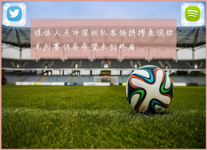 媒体人点评深圳队客场拼搏表现称系列赛仍有希望未到终局