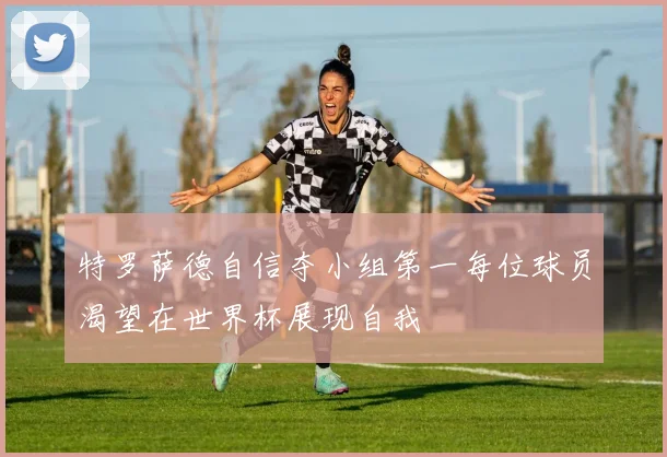 特罗萨德自信夺小组第一每位球员渴望在世界杯展现自我