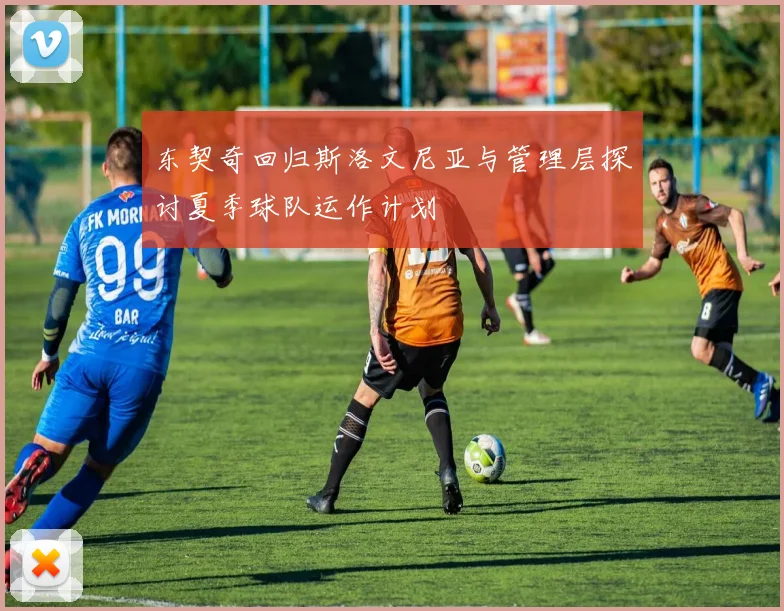 东契奇回归斯洛文尼亚与管理层探讨夏季球队运作计划