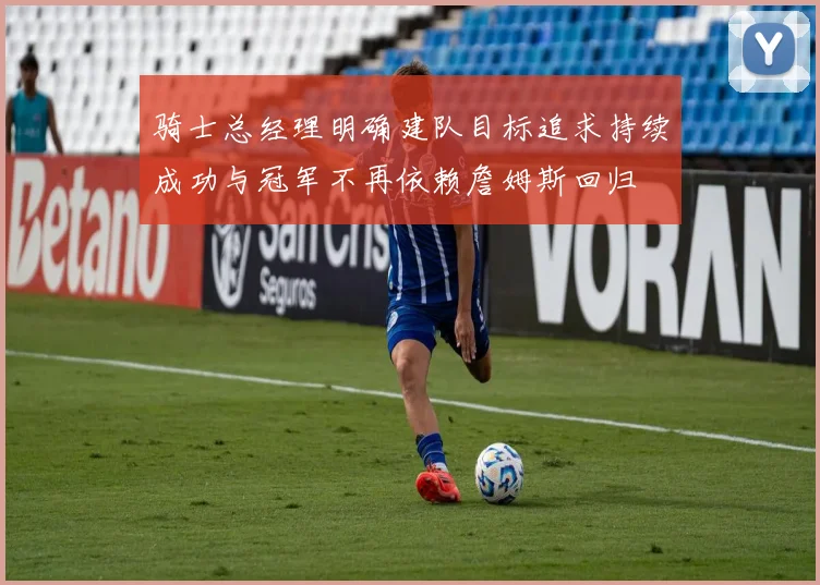 骑士总经理明确建队目标追求持续成功与冠军不再依赖詹姆斯回归