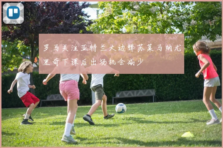 罗马关注亚特兰大边锋苏莱马纳尤里奇下课后出场机会减少