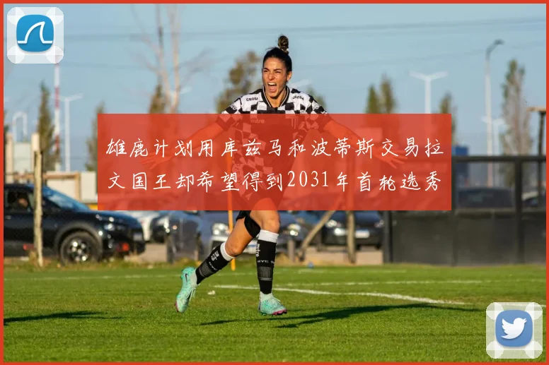 雄鹿计划用库兹马和波蒂斯交易拉文国王却希望得到2031年首轮选秀权