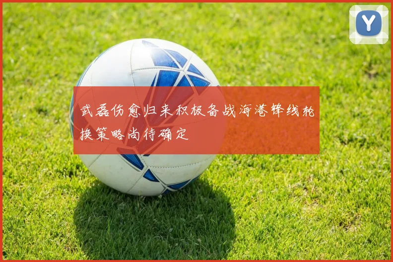 武磊伤愈归来积极备战海港锋线轮换策略尚待确定